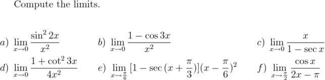 
  Compute the limits.

\begin{alignat*}{3}
&a)\;\lim_{x \to 0} {\frac{\sin^2{2x}}{ x^2}} &\qquad &b)\;\lim_{x \to 0}{\frac{1-\cos{3x} }{ x^2}}
&\qquad &c)\;\lim_{x \to 0}{\frac{x}{ 1-\sec x}} \\
&d)\;\lim_{x \to 0}{\frac{1+\cot^2 {3x} }{ 4x^2}} &\qquad &e)\;\lim_{x\to \frac{\pi }{ 6}}
{[ 1-\sec {(x+\frac{\pi }{ 3})}] (x - \frac{\pi }{ 6})^2} &\qquad &f)\;
\lim_{x\to \frac{\pi }{ 2}}{\frac{\cos x }{ 2x - \pi}}
\end{alignat*}








